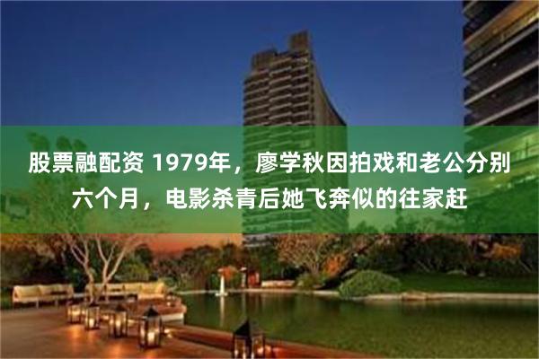 股票融配资 1979年，廖学秋因拍戏和老公分别六个月，电影杀青后她飞奔似的往家赶