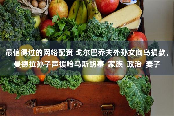 最信得过的网络配资 戈尔巴乔夫外孙女向乌捐款，曼德拉孙子声援哈马斯胡塞_家族_政治_妻子