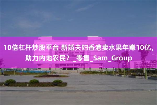 10倍杠杆炒股平台 新婚夫妇香港卖水果年赚10亿，助力内地农民？_零售_Sam_Group