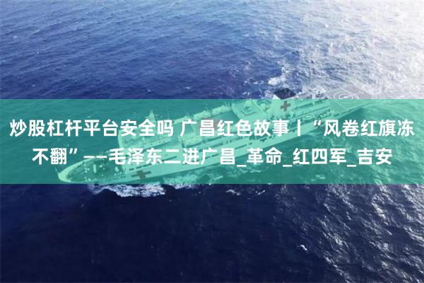 炒股杠杆平台安全吗 广昌红色故事丨“风卷红旗冻不翻”——毛泽东二进广昌_革命_红四军_吉安