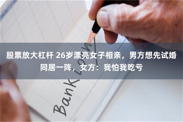 股票放大杠杆 26岁漂亮女子相亲，男方想先试婚同居一阵，女方：我怕我吃亏