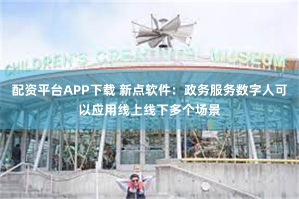 配资平台APP下载 新点软件：政务服务数字人可以应用线上线下多个场景