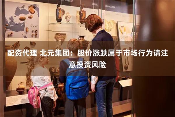 配资代理 北元集团：股价涨跌属于市场行为请注意投资风险