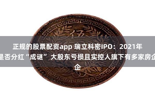 正规的股票配资app 瑞立科密IPO：2021年是否分红“成谜” 大股东亏损且实控人旗下有多家房企