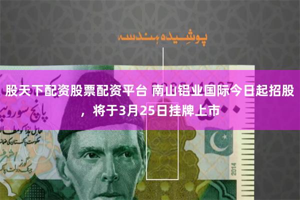 股天下配资股票配资平台 南山铝业国际今日起招股，将于3月25日挂牌上市