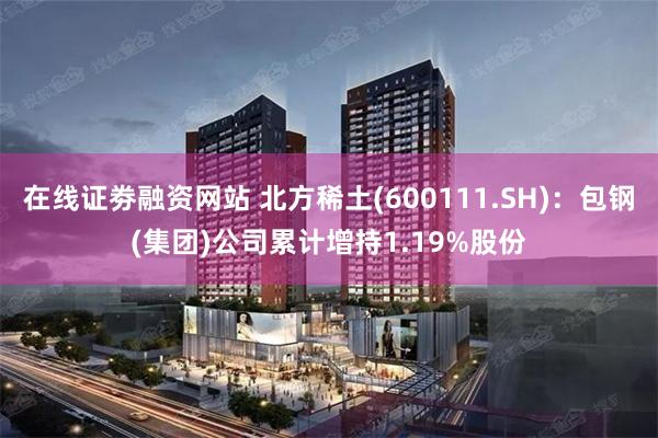 在线证劵融资网站 北方稀土(600111.SH)：包钢(集团)公司累计增持1.19%股份