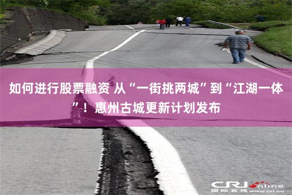 如何进行股票融资 从“一街挑两城”到“江湖一体”！惠州古城更新计划发布