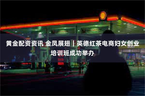 黄金配资资讯 金凤展翅｜英德红茶电商妇女创业培训班成功举办