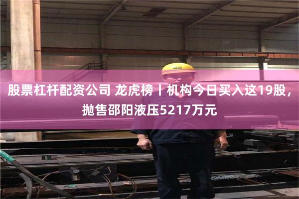 股票杠杆配资公司 龙虎榜丨机构今日买入这19股，抛售邵阳液压5217万元