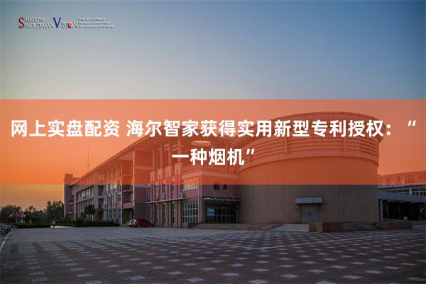网上实盘配资 海尔智家获得实用新型专利授权：“一种烟机”
