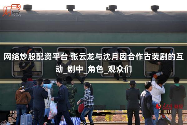 网络炒股配资平台 张云龙与沈月因合作古装剧的互动_剧中_角色_观众们