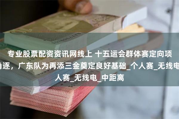 专业股票配资资讯网线上 十五运会群体赛定向项目继续角逐，广东队为再添三金奠定良好基础_个人赛_无线电_中距离
