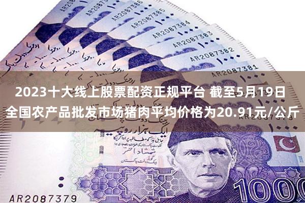2023十大线上股票配资正规平台 截至5月19日 全国农产品批发市场猪肉平均价格为20.91元/公斤