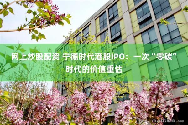 网上炒股配资 宁德时代港股IPO：一次“零碳”时代的价值重估