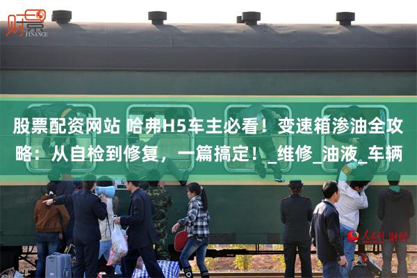 股票配资网站 哈弗H5车主必看！变速箱渗油全攻略：从自检到修复，一篇搞定！_维修_油液_车辆