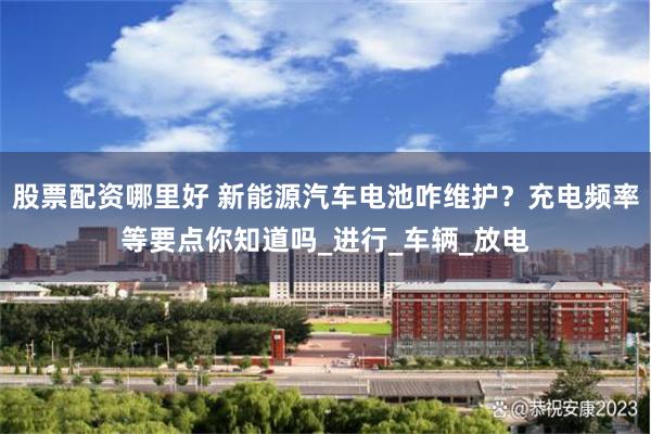 股票配资哪里好 新能源汽车电池咋维护？充电频率等要点你知道吗_进行_车辆_放电