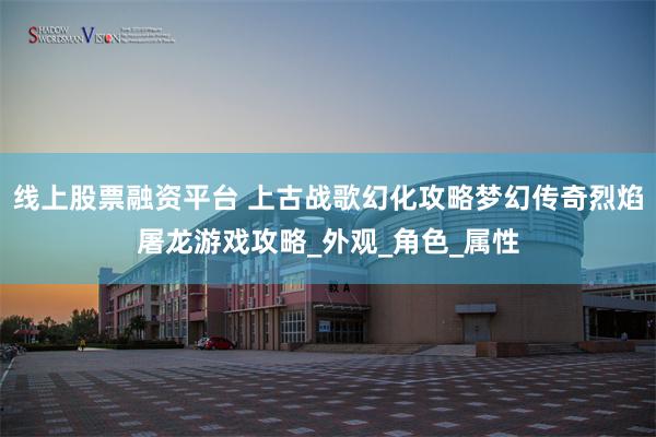 线上股票融资平台 上古战歌幻化攻略梦幻传奇烈焰屠龙游戏攻略_外观_角色_属性