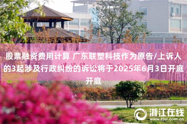 股票融资费用计算 广东联塑科技作为原告/上诉人的3起涉及行政纠纷的诉讼将于2025年6月3日开庭
