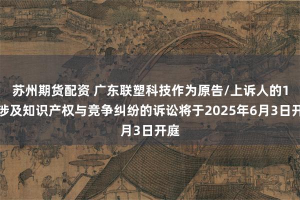 苏州期货配资 广东联塑科技作为原告/上诉人的1起涉及知识产权与竞争纠纷的诉讼将于2025年6月3日开庭