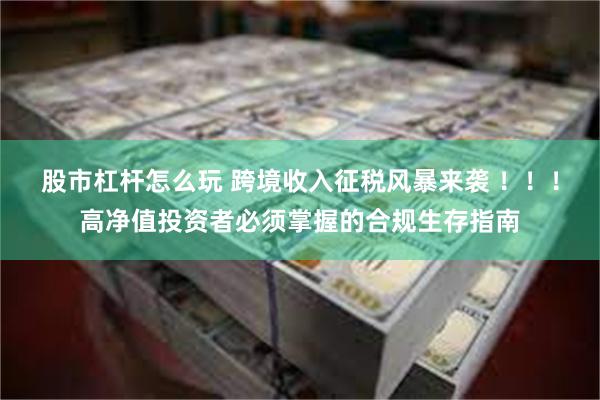 股市杠杆怎么玩 跨境收入征税风暴来袭 ！！！高净值投资者必须掌握的合规生存指南