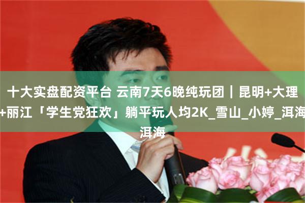 十大实盘配资平台 云南7天6晚纯玩团｜昆明+大理+丽江「学生党狂欢」躺平玩人均2K_雪山_小婷_洱海