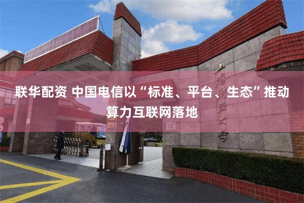 联华配资 中国电信以“标准、平台、生态”推动算力互联网落地