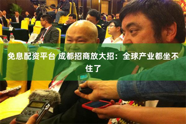 免息配资平台 成都招商放大招：全球产业都坐不住了