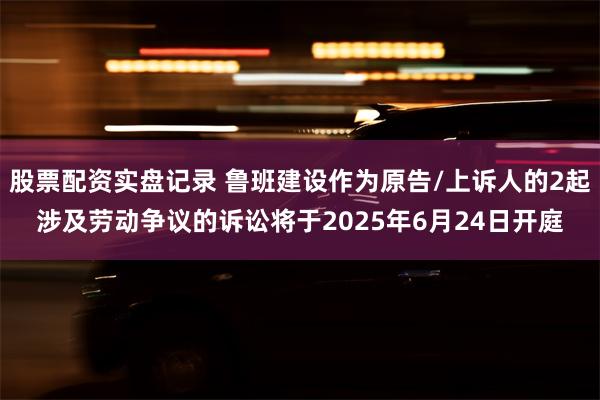股票配资实盘记录 鲁班建设作为原告/上诉人的2起涉及劳动争议的诉讼将于2025年6月24日开庭
