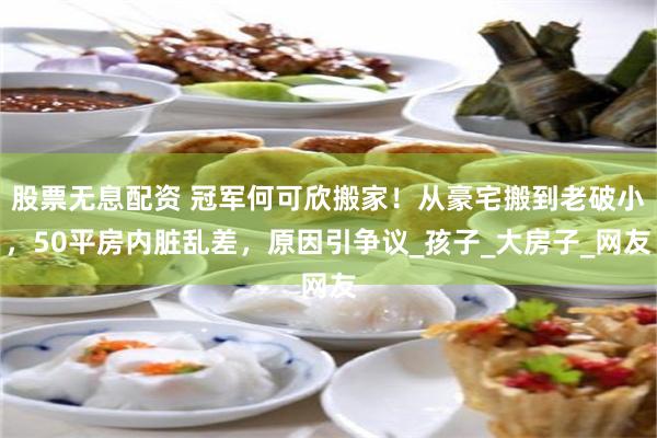 股票无息配资 冠军何可欣搬家！从豪宅搬到老破小，50平房内脏乱差，原因引争议_孩子_大房子_网友