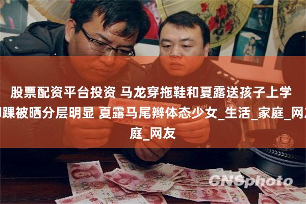 股票配资平台投资 马龙穿拖鞋和夏露送孩子上学 脚踝被晒分层明显 夏露马尾辫体态少女_生活_家庭_网友