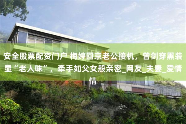 安全股票配资门户 梅婷回京老公接机，曾剑穿黑装显“老人味”，牵手如父女般亲密_网友_夫妻_爱情