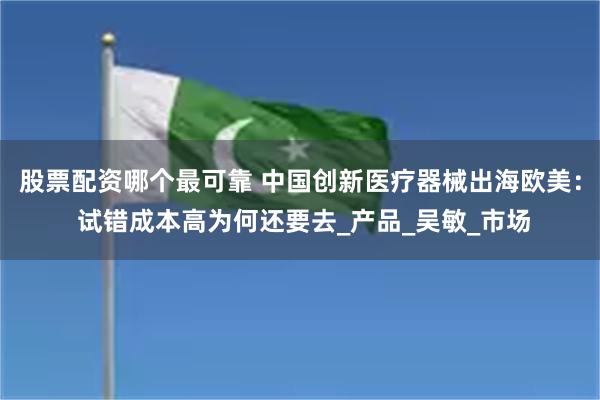 股票配资哪个最可靠 中国创新医疗器械出海欧美： 试错成本高为何还要去_产品_吴敏_市场
