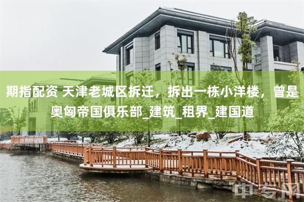 期指配资 天津老城区拆迁，拆出一栋小洋楼，曾是奥匈帝国俱乐部_建筑_租界_建国道