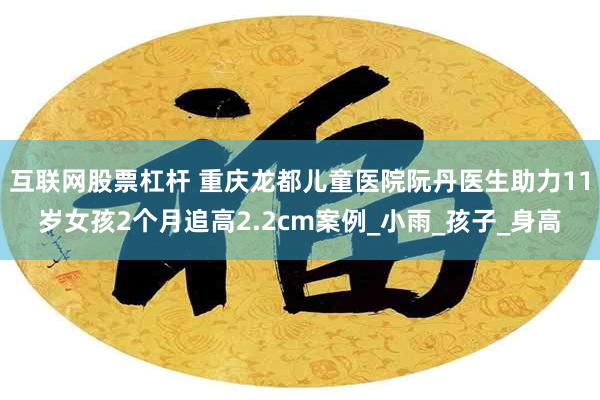 互联网股票杠杆 重庆龙都儿童医院阮丹医生助力11岁女孩2个月追高2.2cm案例_小雨_孩子_身高