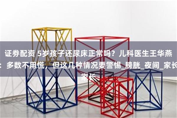 证劵配资 5岁孩子还尿床正常吗？儿科医生王华燕：多数不用慌，但这几种情况要警惕_膀胱_夜间_家长
