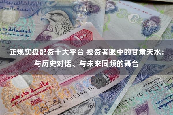 正规实盘配资十大平台 投资者眼中的甘肃天水：与历史对话、与未来同频的舞台